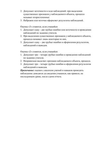 2. Допускает неточности в ходе наблюдений: при выделении
существенных признаков у наблюдаемого объекта, процесса
называет второстепенные.
3. Небрежно или неточно оформляет результаты наблюдений.
Оценка «3» ставится, если учащийся:
1. Допускает одну - две грубые ошибки или неточности в проведении
наблюдений по заданию учителя.
2. При выделении существенных признаков у наблюдаемого объекта,
процесса называет лишь некоторые из них.
3. Допускает одну – две грубые ошибки в оформлении результатов,
наблюдений и выводов.
Оценка «2» ставится, если учащийся:
1. Допускает три – четыре грубые ошибки в проведении наблюдений
по заданию учителя.
2. Неправильно выделяет признаки наблюдаемого объекта, процесса.
3. Допускает три – четыре грубые ошибки в оформлении результатов
наблюдений и выводов.
Примечание: оценки с анализом умений и навыков проводить
наблюдение доводятся до сведения учащихся, как правило, на
последующем уроке, после сдачи отчета.
 