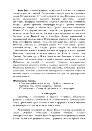 Атмосфера, ее состав, строение, циркуляция. Изменение температуры и
давления воздуха с высотой. Распределение тепла и влаги на поверхности
Земли. Погода и климат. Изучение элементов погоды. Адаптация человека к
разным климатическим условиям. Значение атмосферы. Изучение
атмосферы. Измерение температуры воздуха. Суточный ход температуры
воздуха. Средние суточные температуры воздуха. Причина изменения
температуры воздуха в течение года. Средняя месячная температура.
Понятие об атмосферном давлении. Измерение атмосферного давления. Как
возникает ветер. Виды ветров. Как определить направление и силу ветра.
Значение ветра. Водяной пар в атмосфере. Воздух насыщенный и
ненасыщенный водяным паром. Относительная влажность. Туман и облака.
Виды атмосферных осадков. Измерение количества атмосферных осадков.
Причины, влияющие на количество осадков. Что такое погода. Причины
изменения погоды. Типы погоды. Прогноз погоды. Что такое климат.
Характеристика климата. Влияние климата на природу и жизнь человека.
Изменение освещения и нагрева поверхности Земли в течение года.
Тропики. Полярные круги. Пояса освещенности. Зависимость климата от
географической широты, близости морей и океанов, океанических течений.
Наблюдение за погодой, ее описание. Измерение количественных
характеристик элементов погоды с помощью приборов и инструментов.
Объяснение устройства и применения барометра, гигрометра, флюгера,
осадкомера. Выявление зависимости температуры и давления воздуха от
высоты. Чтение климатических и синоптических карт для характеристики
погоды и климата.
Практические работы.
8. Описание наблюдаемой погоды, обработка результатов,
построение розы ветров, диаграммы осадков.
9.Установление особенностей суточного хода температуры.
2.6. «Биосфера»
Биосфера, ее взаимосвязи с другими геосферами. Разнообразие
растений и животных, особенности их распространения. Приспособление
живых организмов к среде обитания в разных природных зонах. Сохранение
человеком растительного и животного мира Земли.
Разнообразие организмов на Земле. Распространение организмов на
Земле. Широтная зональность. Высотная поясность. Влажные
экваториальные леса. Саванны. Пустыни тропического и умеренного поясов.
Степи. Лесная зона умеренного пояса. Природные зоны полярного пояса.
 