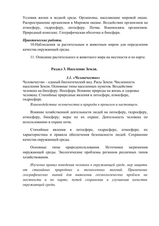 Условия жизни в водной среде. Организмы, населяющие мировой океан.
Распространение организмов в Мировом океане. Воздействие организмов на
атмосферу, гидросферу, литосферу. Почва. Взаимосвязь организмов.
Природный комплекс. Географическая оболочка и биосфера.
Практические работы.
10.Наблюдения за растительным и животным миром для определения
качества окружающей среды.
11. Описание растительного и животного мира на местности и по карте.
Раздел 3. Население Земли.
3.1. «Человечество»
Человечество – единый биологический вид. Расы Земли. Численность
населения Земли. Основные типы населенных пунктов. Воздействие
человека на биосферу. Ноосфера. Влияние природы на жизнь и здоровье
человека. Стихийные природные явления в литосфере, атмосфере,
гидросфере.
Взаимодействие человечества и природы в прошлом и настоящем.
Влияние хозяйственной деятельности людей на литосферу, гидросферу,
атмосферу, биосферу; меры по их охране. Деятельность человека по
использованию и охране почв.
Стихийные явления в литосфере, гидросфере, атмосфере; их
характеристика и правила обеспечения безопасности людей. Сохранение
качества окружающей среды.
Основные типы природопользования. Источники загрязнения
окружающей среды. Экологические проблемы регионов различных типов
хозяйствования.
Изучение правил поведения человека в окружающей среде, мер защиты
от стихийных природных и техногенных явлений. Применение
географических знаний для выявления геоэкологических проблем на
местности и по карте, путей сохранения и улучшения качества
окружающей среды.
 