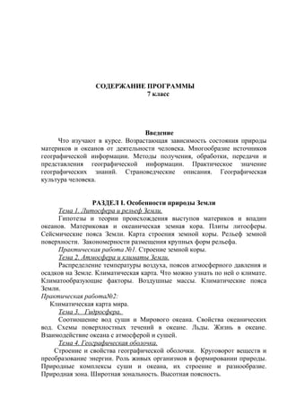 СОДЕРЖАНИЕ ПРОГРАММЫ
7 класс
Введение
Что изучают в курсе. Возрастающая зависимость состояния природы
материков и океанов от деятельности человека. Многообразие источников
географической информации. Методы получения, обработки, передачи и
представления географической информации. Практическое значение
географических знаний. Страноведческие описания. Географическая
культура человека.
РАЗДЕЛ I. Особенности природы Земли
Тема 1. Литосфера и рельеф Земли.
Гипотезы и теории происхождения выступов материков и впадин
океанов. Материковая и океаническая земная кора. Плиты литосферы.
Сейсмические пояса Земли. Карта строения земной коры. Рельеф земной
поверхности. Закономерности размещения крупных форм рельефа.
Практическая работа №1. Строение земной коры.
Тема 2. Атмосфера и климаты Земли.
Распределение температуры воздуха, поясов атмосферного давления и
осадков на Земле. Климатическая карта. Что можно узнать по ней о климате.
Климатообразующие факторы. Воздушные массы. Климатические пояса
Земли.
Практическая работа№2:
Климатическая карта мира.
Тема 3. Гидросфера.
Соотношение вод суши и Мирового океана. Свойства океанических
вод. Схемы поверхностных течений в океане. Льды. Жизнь в океане.
Взаимодействие океана с атмосферой и сушей.
Тема 4. Географическая оболочка.
Строение и свойства географической оболочки. Круговорот веществ и
преобразование энергии. Роль живых организмов в формировании природы.
Природные комплексы суши и океана, их строение и разнообразие.
Природная зона. Широтная зональность. Высотная поясность.
 
