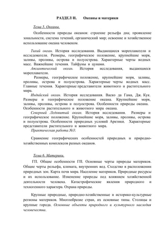 РАЗДЕЛ II. Океаны и материки
Тема 5. Океаны.
Особенности природы океанов: строение рельефа дна; проявление
зональности, система течений, органический мир; освоение и хозяйственное
использование океана человеком.
Тихий океан. История исследования. Выдающиеся мореплаватели и
исследователи. Размеры, географическое положение, крупнейшие моря,
заливы, проливы, острова и полуострова. Характерные черты водных
масс. Важнейшие течения. Тайфуны и цунами.
Атлантический океан. История исследования, выдающиеся
мореплаватели.
Размеры, географическое положение, крупнейшие моря, заливы,
проливы, острова и полуострова. Характерные черты водных масс.
Главные течения. Характерные представители животного и растительного
мира.
Индийский океан. История исследования. Васко да Гама, Дж. Кук.
Размеры и географическое положение океана. Крупнейшие моря,
заливы, проливы, острова и полуострова. Особенности природы океана.
Особенности растительного и животного мира океана.
Северный Ледовитый океан. История исследования. Размеры и
географическое положение. Крупнейшие моря, заливы, проливы, острова
и полуострова. Особенности природных условий Арктики. Характерные
представители растительного и животного мира.
Практическая работа №3:
Сравнение географических особенностей природных и природно-
хозяйственных комплексов разных океанов.
Тема 6. Материки.
ГП. Общие особенности ГП. Основные черты природы материков.
Общие черты рельефа, климата, внутренних вод. Сходство в расположении
природных зон. Карта почв мира. Население материков. Природные ресурсы
и их использование. Изменение природы под влиянием хозяйственной
деятельности человека. Катастрофические явления природного и
техногенного характера. Охрана природы.
Крупные природные, природно-хозяйственные и историко-культурные
регионы материков. Многообразие стран, их основные типы. Столицы и
крупные города. Основные объекты природного и культурного наследия
человечества.
 