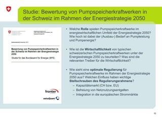 10 
Studie: Bewertung von Pumpspeicherkraftwerken in 
der Schweiz im Rahmen der Energiestrategie 2050 
• Welche Rolle spielen Pumpspeicherkraftwerke im 
energiewirtschaftlichen Umfeld der Energiestrategie 2050? 
Wie hoch ist dabei der (Ausbau-) Bedarf an Pumpleistung 
und Pumpenergie? 
• Wie ist die Wirtschaftlichkeit von typischen 
schweizerischen Pumpspeicherkraftwerken unter der 
Energiestrategie 2050 zu beurteilen? Was sind die 
relevanten Treiber für die Wirtschaftlichkeit? 
• Wie sieht eine optimale Regulierung für 
Pumpspeicherkraftwerke im Rahmen der Energiestrategie 
2050 aus? Welchen Einfluss haben wichtige 
Stellschrauben des Regulierungsrahmens? 
– Kapazitätsmarkt (CH bzw. EU) 
– Befreiung von Netznutzungsentgelten 
– Integration in die europäischen Strommärkte 
 