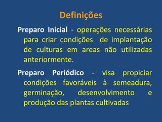 Definições 
Preparo Inicial - operações necessárias para criar condições de implantação de culturas em areas não utilizadas anteriormente. 
Preparo Periódico - visa propiciar condições favoráveis à semeadura, germinação, desenvolvimento e produção das plantas cultivadas 
 