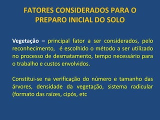 FATORES CONSIDERADOS PARA O PREPARO INICIAL DO SOLO 
Vegetação – principal fator a ser considerados, pelo reconhecimento, é escolhido o método a ser utilizado no processo de desmatamento, tempo necessário para o trabalho e custos envolvidos. 
Constitui-se na verificação do número e tamanho das árvores, densidade da vegetação, sistema radicular (formato das raízes, cipós, etc  