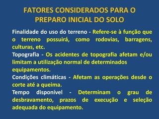 FATORES CONSIDERADOS PARA O PREPARO INICIAL DO SOLO 
Finalidade do uso do terreno - Refere-se à função que o terreno possuirá, como rodovias, barragens, culturas, etc. 
Topografia - Os acidentes de topografia afetam e/ou limitam a utilização normal de determinados 
equipamentos. 
Condições climáticas - Afetam as operações desde o corte até a queima. 
Tempo disponível - Determinam o grau de desbravamento, prazos de execução e seleção adequada do equipamento.  