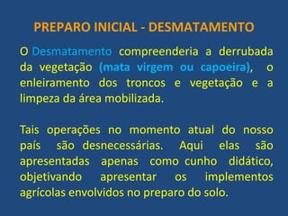 PREPARO INICIAL - DESMATAMENTO 
O Desmatamento compreenderia a derrubada da vegetação (mata virgem ou capoeira), o enleiramento dos troncos e vegetação e a limpeza da área mobilizada. 
Tais operações no momento atual do nosso país são desnecessárias. Aqui elas são apresentadas apenas como cunho didático, objetivando apresentar os implementos agrícolas envolvidos no preparo do solo.  