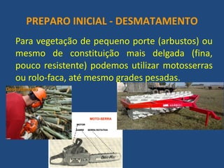 PREPARO INICIAL - DESMATAMENTO 
Para vegetação de pequeno porte (arbustos) ou mesmo de constituição mais delgada (fina, pouco resistente) podemos utilizar motosserras ou rolo-faca, até mesmo grades pesadas. 
 
