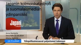 Japanin kolmoiskatastrofi 
ja suomalaismedian 
ydinpaniikki 
Anna Rantasila 
DesuTalks 11.10.2014 
Gloria, Helsinki 
 