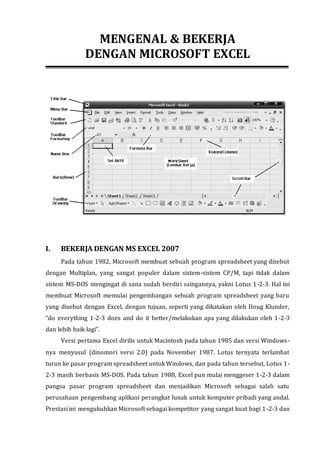 MENGENAL & BEKERJA 
DENGAN MICROSOFT EXCEL 
I. BEKERJA DENGAN MS EXCEL 2007 
Pada tahun 1982, Microsoft membuat sebuah program spreadsheet yang disebut 
dengan Multiplan, yang sangat populer dalam sistem-sistem CP/M, tapi tidak dalam 
sistem MS-DOS mengingat di sana sudah berdiri saingannya, yakni Lotus 1-2-3. Hal ini 
membuat Microsoft memulai pengembangan sebuah program spreadsheet yang baru 
yang disebut dengan Excel, dengan tujuan, seperti yang dikatakan oleh Doug Klunder, 
“do everything 1-2-3 does and do it better/melakukan apa yang dilakukan oleh 1-2-3 
dan lebih baik lagi”. 
Versi pertama Excel dirilis untuk Macintosh pada tahun 1985 dan versi Windows-nya 
menyusul (dinomori versi 2.0) pada November 1987. Lotus ternyata terlambat 
turun ke pasar program spreadsheet untuk Windows, dan pada tahun tersebut, Lotus 1- 
2-3 masih berbasis MS-DOS. Pada tahun 1988, Excel pun mulai menggeser 1-2-3 dalam 
pangsa pasar program spreadsheet dan menjadikan Microsoft sebagai salah satu 
perusahaan pengembang aplikasi perangkat lunak untuk komputer pribadi yang andal. 
Prestasi ini mengukuhkan Microsoft sebagai kompetitor yang sangat kuat bagi 1-2-3 dan 
 