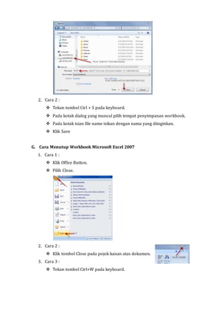 2. Cara 2 : 
 Tekan tombol Ctrl + S pada keyboard. 
 Pada kotak dialog yang muncul pilih tempat penyimpanan workbook. 
 Pada kotak isian file name isikan dengan nama yang diinginkan. 
 Klik Save 
G. Cara Menutup Workbook Microsoft Excel 2007 
1. Cara 1 : 
 Klik Office Button. 
 Pilih Close. 
2. Cara 2 : 
 Klik tombol Close pada pojok kanan atas dokumen. 
3. Cara 3 : 
 Tekan tombol Ctrl+W pada keyboard. 
 