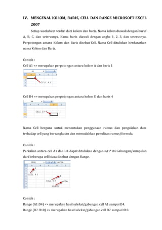IV. MENGENAL KOLOM, BARIS, CELL DAN RANGE MICROSOFT EXCEL 
2007 
Setiap worksheet terdiri dari kolom dan baris. Nama kolom diawali dengan huruf 
A, B, C, dan seterusnya. Nama baris diawali dengan angka 1, 2, 3, dan seterusnya. 
Perpotongan antara Kolom dan Baris disebut Cell. Nama Cell dituliskan berdasarkan 
nama Kolom dan Baris. 
Contoh : 
Cell A1 => merupakan perpotongan antara kolom A dan baris 1 
Cell D4 => merupakan perpotongan antara kolom D dan baris 4 
Nama Cell berguna untuk menentukan penggunaan rumus dan pengolahan data 
terhadap cell yang bersangkutan dan memudahkan penulisan rumus/formula. 
Contoh : 
Perkalian antara cell A1 dan D4 dapat dituliskan dengan =A1*D4 Gabungan/kumpulan 
dari beberapa cell biasa disebut dengan Range. 
Contoh : 
Range (A1:D4) => merupakan hasil seleksi/gabungan cell A1 sampai D4. 
Range (D7:H10) => merupakan hasil seleksi/gabungan cell D7 sampai H10. 
 
