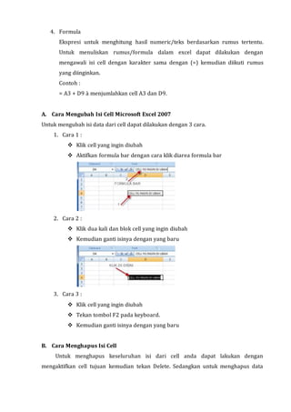 4. Formula 
Ekspresi untuk menghitung hasil numeric/teks berdasarkan rumus tertentu. 
Untuk menuliskan rumus/formula dalam excel dapat dilakukan dengan 
mengawali isi cell dengan karakter sama dengan (=) kemudian diikuti rumus 
yang diinginkan. 
Contoh : 
= A3 + D9 à menjumlahkan cell A3 dan D9. 
A. Cara Mengubah Isi Cell Microsoft Excel 2007 
Untuk mengubah isi data dari cell dapat dilakukan dengan 3 cara. 
1. Cara 1 : 
 Klik cell yang ingin diubah 
 Aktifkan formula bar dengan cara klik diarea formula bar 
2. Cara 2 : 
 Klik dua kali dan blok cell yang ingin diubah 
 Kemudian ganti isinya dengan yang baru 
3. Cara 3 : 
 Klik cell yang ingin diubah 
 Tekan tombol F2 pada keyboard. 
 Kemudian ganti isinya dengan yang baru 
B. Cara Menghapus Isi Cell 
Untuk menghapus keseluruhan isi dari cell anda dapat lakukan dengan 
mengaktifkan cell tujuan kemudian tekan Delete. Sedangkan untuk menghapus data 
 