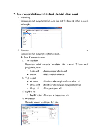 A. Dalam kotak dialog format cell, terdapat 6 buah tab pilihan format 
1. Numbering 
Digunakan untuk mengatur format angka dari cell. Terdapat 12 pilihan kategori 
jenis angka. 
2. Alignment – 
Digunakan untuk mengatur perataan dari cell. 
Terdapat 4 buah pengaturan : 
a) Text alignment 
Digunakan untuk mengatur perataan teks, terdapat 2 buah opsi 
pengaturan yaitu : 
 Horizontal : Perataan secara horizontal 
 Vertical : Perataan secara vertical 
b) Text control 
 Wrap text : Membuat teks mengikuti ukuran lebar cell 
 Shrink to fit : Membuat teks mengecil mengikuti lebar cell 
 Merge cells : Menggabungkan cell 
c) Right-to-left 
 Text Direction : Mengatur arah penulisan teks 
d) Orientation 
Mengatur derajat kemiringan dari teks. 
 