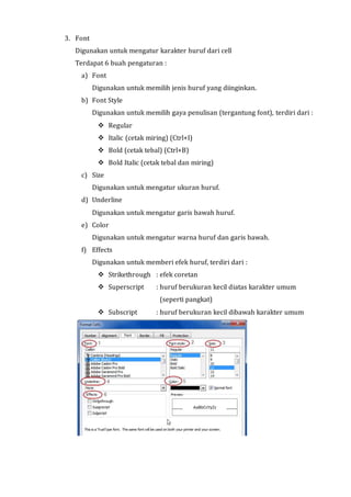 3. Font 
Digunakan untuk mengatur karakter huruf dari cell 
Terdapat 6 buah pengaturan : 
a) Font 
Digunakan untuk memilih jenis huruf yang diinginkan. 
b) Font Style 
Digunakan untuk memilih gaya penulisan (tergantung font), terdiri dari : 
 Regular 
 Italic (cetak miring) (Ctrl+I) 
 Bold (cetak tebal) (Ctrl+B) 
 Bold Italic (cetak tebal dan miring) 
c) Size 
Digunakan untuk mengatur ukuran huruf. 
d) Underline 
Digunakan untuk mengatur garis bawah huruf. 
e) Color 
Digunakan untuk mengatur warna huruf dan garis bawah. 
f) Effects 
Digunakan untuk memberi efek huruf, terdiri dari : 
 Strikethrough : efek coretan 
 Superscript : huruf berukuran kecil diatas karakter umum 
(seperti pangkat) 
 Subscript : huruf berukuran kecil dibawah karakter umum 
 