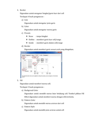 4. Border 
Digunakan untuk mengatur bingkai/garis luar dari cell 
Terdapat 4 buah pengaturan : 
a) Line 
Digunakan untuk mengatur jenis garis 
b) Color 
Digunakan untuk mengatur warna garis 
c) Presets 
 None : tanpa bingkai 
 Outline : memberi garis luar cell/range. 
 Inside : memberi garis dalam cell/range 
d) Border 
Digunakan untuk memberi garis sesuai arah yang diinginkan. 
5. Fill 
Digunakan untuk memberi warna cell. 
Terdapat 3 buah pengaturan : 
a) Backgroud Color 
Digunakan untuk memilih warna latar belakang cell. Tombol pilihan Fill 
Effect digunakan untuk memberi warna dengan efek tertentu. 
b) Pattern Color 
Digunakan untuk memilih warna arsiran dari cell 
c) Pattern Style 
Digunakan untuk memilih jenis arsiran untuk cell 
 
