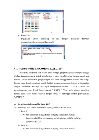 6. Protection 
Digunakan untuk melindugi isi cell dengan mengunci dan/atau 
menyembunyikan rumus didalam cell. 
VII. RUMUS-RUMUS MICROSOFT EXCEL 2007 
Salah satu kelebihan dari Excel 2007 sebagai program aplikasi pengolah angka 
adalah kemampuannya untuk melakukan proses penghitungan dengan cepat dan 
mudah. Untuk melakukan penghitungan, kita bisa menggunakan rumus dan fungsi. 
Rumus pada Excel mengikuti kaidah kaidah umum, namun penulisannya disesuaikan 
dengan keyboard. Misalnya kita ingin mengetikkan rumus “ 3×112 “, maka kita 
menuliskannya pada Excel dalam bentuk “ 3*11^2 ”. Yang perlu diingat, penulisan 
rumus pada Excel harus diawali dengan tanda =. Sehingga contoh penulisannya 
“=3*11^2 “. 
A. Cara Menulis Rumus Ms. Excel 2007 
Ada beberapa cara untuk menuliskan rumus/formula dalam excel. 
1. Cara 1 : 
 Klik cell untuk mengaktifkan cell yang akan diberi rumus 
 Kemudian ketikkan rumus yang anda inginkan pada formula bar 
contoh : = F5 - G5 
2. Cara 2 : 
 Klik cell untuk mengaktifkan cell yang akan diberi rumus 
 