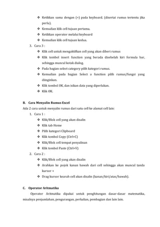  Ketikkan sama dengan (=) pada keyboard. (disertai rumus tertentu jika 
perlu). 
 Kemudian klik cell tujuan pertama. 
 Ketikkan operator melalui keyboard 
 Kemudian klik cell tujuan kedua. 
3. Cara 3 : 
 Klik cell untuk mengaktifkan cell yang akan diberi rumus 
 Klik tombol insert function yang berada disebelah kiri formula bar, 
sehingga muncul kotak dialog. 
 Pada bagian select category pilih kategori rumus. 
 Kemudian pada bagian Select a function pilih rumus/fungsi yang 
diinginkan. 
 Klik tombol OK, dan isikan data yang diperlukan. 
 Klik OK. 
B. Cara Menyalin Rumus Excel 
Ada 2 cara untuk menyalin rumus dari satu cell ke alamat cell lain: 
1. Cara 1 : 
 Klik/Blok cell yang akan disalin 
 Klik tab Home 
 Pilih kategori Clipboard 
 Klik tombol Copy (Ctrl+C) 
 Klik/Blok cell tempat penyalinan 
 Klik tombol Paste (Ctrl+V) 
2. Cara 2 : 
 Klik/Blok cell yang akan disalin 
 Arahkan ke pojok kanan bawah dari cell sehingga akan muncul tanda 
kursor + 
 Drag kursor kearah cell akan disalin (kanan/kiri/atas/bawah). 
C. Operator Aritmatika 
Operator Aritmatika dipakai untuk penghitungan dasar-dasar matematika, 
misalnya penjumlahan, pengurangan, perkalian, pembagian dan lain lain. 
 