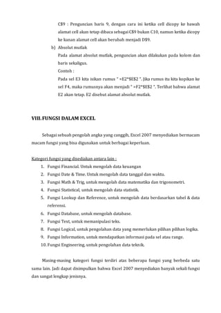 C$9 : Penguncian baris 9, dengan cara ini ketika cell dicopy ke bawah 
alamat cell akan tetap dibaca sebagai C$9 bukan C10, namun ketika dicopy 
ke kanan alamat cell akan berubah menjadi D$9. 
b) Absolut mutlak 
Pada alamat absolut mutlak, penguncian akan dilakukan pada kolom dan 
baris sekaligus. 
Contoh : 
Pada sel E3 kita isikan rumus “ =E2*$E$2 “. Jika rumus itu kita kopikan ke 
sel F4, maka rumusnya akan menjadi “ =F2*$E$2 “. Terlihat bahwa alamat 
E2 akan tetap. E2 disebut alamat absolut mutlak. 
VIII. FUNGSI DALAM EXCEL 
Sebagai sebuah pengolah angka yang canggih, Excel 2007 menyediakan bermacam 
macam fungsi yang bisa digunakan untuk berbagai keperluan. 
Kategori fungsi yang disediakan antara lain : 
1. Fungsi Financial. Untuk mengolah data keuangan 
2. Fungsi Date & Time. Untuk mengolah data tanggal dan waktu. 
3. Fungsi Math & Trig, untuk mengolah data matematika dan trigonometri. 
4. Fungsi Statistical, untuk mengolah data statistik. 
5. Fungsi Lookup dan Reference, untuk mengolah data berdasarkan tabel & data 
referensi. 
6. Fungsi Database, untuk mengolah database. 
7. Fungsi Text, untuk memanipulasi teks. 
8. Fungsi Logical, untuk pengolahan data yang memerlukan pilihan pilihan logika. 
9. Fungsi Information, untuk mendapatkan informasi pada sel atau range. 
10. Fungsi Engineering, untuk pengolahan data teknik. 
Masing-masing kategori fungsi terdiri atas beberapa fungsi yang berbeda satu 
sama lain. Jadi dapat disimpulkan bahwa Excel 2007 menyediakan banyak sekali fungsi 
dan sangat lengkap jenisnya. 
 