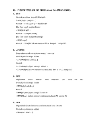 IX. FUNGSI YANG SERING DIGUNAKAN DALAM MS. EXCEL 
A. SUM 
Bentuk penulisan fungsi SUM adalah 
=Sum(angka1;angka2;…) 
Contoh : =Sum (3;10;1) => hasilnya 14 
Jika Sum untuk menjumlah sel 
=SUM(Sel1;Sel2;…) 
Contoh : =SUM(A1;B6;C8) 
Jika Sum untuk menjumlah range 
=SUM(range) 
Contoh : =SUM(A1:A5) => menjumlahkan Range A1 sampai A5 
B. AVERAGE 
Digunakan untuk menghitung rerata/ rata-rata. 
Bentuk penulisannya adalah 
=AVERAGE(nilai1;nilai2;…) 
Contoh : 
=AVERAGE(2;4;3) => hasilnya adalah 3 
=AVERAGE(A1:A5) => mencari nilai rata-rata dari isi sel A1 sampai A5 
C. MAX 
Digunakan untuk mencari nilai maksimal dari satu set data 
Bentuk penulisannya adalah 
=MAX(nilai1;nilai2;…) 
Contoh : 
=MAX(2;4;10;6;8) à hasilnya adalah 10 
=MAX(A1:A5) à akan mencari nilai maksimal dari A1 sampai A5 
D. MIN 
Digunakan untuk mencari nilai minimal dari satu set data 
Bentuk penulisannya adalah 
=Min(nilai1;nilai2;…) 
 