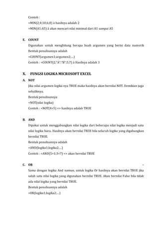 Contoh : 
=MIN(2;4;10;6;8) à hasilnya adalah 2 
=MIN(A1:A5) à akan mencari nilai minimal dari A1 sampai A5 
E. COUNT 
Digunakan untuk menghitung berapa buah argumen yang berisi data numerik 
Bentuk penulisannya adalah 
=COUNT(argumen1;argumen2;…) 
Contoh : =COUNT(2;”A”;”B”;5;7) à Hasilnya adalah 3 
X. FUNGSI LOGIKA MICROSOFT EXCEL 
A. NOT 
Jika nilai argumen logika nya TRUE maka hasilnya akan bernilai NOT. Demikian juga 
sebaliknya. 
Bentuk penulisannya 
=NOT(nilai logika) 
Contoh : =NOT(4>5) => hasilnya adalah TRUE 
B. AND 
Dipakai untuk menggabungkan nilai logika dari beberapa nilai logika menjadi satu 
nilai logika baru. Hasilnya akan bernilai TRUE bila seluruh logika yang digabungkan 
bernilai TRUE. 
Bentuk penulisannya adalah 
=AND(logika1;logika2;…) 
Contoh : =AND(5>1;3<7) => akan bernilai TRUE 
C. OR – 
Sama dengan logika And namun, untuk logika Or hasilnya akan bernilai TRUE jika 
salah satu nilai logika yang digunakan bernilai TRUE. Akan bernilai False bila tidak 
ada nilai logika yang bernilai TRUE. 
Bentuk penulisannya adalah 
=OR(logika1;logika2;…) 
 