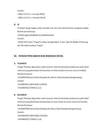 Contoh : 
=OR(5>1;9<7) => bernilai TRUE 
=OR(5<1;9<7) => bernilai FALSE 
D. IF - 
If adalah fungsi logika untuk memilih satu dari dua nilai berdasar pengujian logika. 
Bentuk penulisannya 
=IF(UjiLogika;nilaiJikaBenar;NilaiJikaSalah) 
Contoh : 
=IF(E4>80;”Lulus”;”Gagal”) à Akan menghasilkan “L ulus” jika E4>80,jika E4 kurang 
dari 80 maka hasilnya “Gagal”. 
XI. FUNGSI PENCARIAN DAN RUJUKAN EXCEL 
A. VLOOKUP 
Fungsi Vlookup digunakan untuk mencari nilai berdasarkan pembacaan pada tabel 
referensi yang ditentukan berdasarkan no kolom (data tersusun secara vertikal). 
Bentuk Penulisan 
=VLOOKUP(Kriteria;Tabel_Rujukan;No_Kolom_Tabel_Rujukan;Rangelookup) 
Contoh : 
=VLOOKUP(C3;$F$3:$G$7;2;TRUE) 
=VLOOKUP(C3;TABEL1;2;1) 
B. HLOOKUP 
Fungsi Hlookup digunakan untuk mencari nilai berdasarkan pembacaan pada tabel 
referensi yang ditentukan berdasarkan no baris (data tersusun secara horizontal). 
Bentuk Penulisan 
=HLOOKUP(Kriteria;Tabel_Rujukan;No_Baris_Tabel_Rujukan;Rangelookup) 
Contoh : 
=HLOOKUP(C3;$F$3:$I$4;1;FALSE). 
=HLOOKUP(C3;TABEL2;1;0). 
