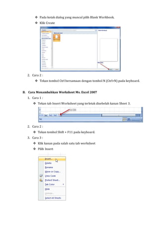  Pada kotak dialog yang muncul pilih Blank Workbook. 
 Klik Create 
2. Cara 2 : 
 Tekan tombol Ctrl bersamaan dengan tombol N (Ctrl+N) pada keyboard. 
B. Cara Menambahkan Worksheet Ms. Excel 2007 
1. Cara 1 : 
 Tekan tab Insert Worksheet yang terletak disebelah kanan Sheet 3. 
2. Cara 2 : 
 Tekan tombol Shift + F11 pada keyboard. 
3. Cara 3 : 
 Klik kanan pada salah satu tab worksheet 
 Pilih Insert 
 