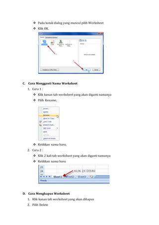  Pada kotak dialog yang muncul pilih Worksheet 
 Klik OK. 
C. Cara Mengganti Nama Worksheet 
1. Cara 1 : 
 Klik kanan tab worksheet yang akan diganti namanya 
 Pilih Rename. 
 Ketikkan nama baru. 
2. Cara 2 : 
 Klik 2 kali tab worksheet yang akan diganti namanya 
 Ketikkan nama baru 
D. Cara Menghapus Worksheet 
1. Klik kanan tab worksheet yang akan dihapus 
2. Pilih Delete 
 