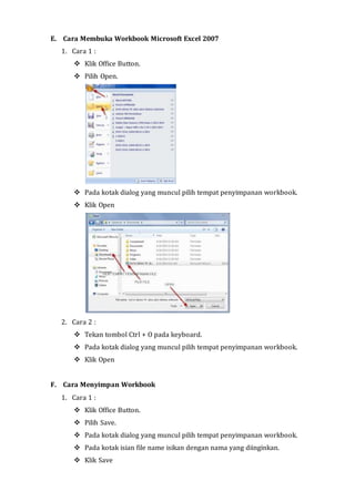 E. Cara Membuka Workbook Microsoft Excel 2007 
1. Cara 1 : 
 Klik Office Button. 
 Pilih Open. 
 Pada kotak dialog yang muncul pilih tempat penyimpanan workbook. 
 Klik Open 
2. Cara 2 : 
 Tekan tombol Ctrl + O pada keyboard. 
 Pada kotak dialog yang muncul pilih tempat penyimpanan workbook. 
 Klik Open 
F. Cara Menyimpan Workbook 
1. Cara 1 : 
 Klik Office Button. 
 Pilih Save. 
 Pada kotak dialog yang muncul pilih tempat penyimpanan workbook. 
 Pada kotak isian file name isikan dengan nama yang diinginkan. 
 Klik Save 
 