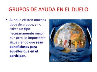 GRUPOS DE AYUDA EN EL DUELO 
• Aunque existen muchos 
tipos de grupos, y no 
existe un tipo 
necesariamente mejor 
que otro, lo importante 
sigue siendo que sean 
beneficiosos para 
aquellos que en él 
participan. 
 