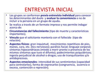 ENTREVISTA INICIAL 
• Los grupos se conforman previa entrevista individual para conocer 
las determinantes del duelo y evaluar la conveniencia o no de 
incluir a la persona en un grupo de ayuda. 
• Se realiza a través de un formato impreso y nos permite indagar 
acerca de: 
• Circunstancias del fallecimiento (tipo de muerte y características 
importantes). 
• Vínculo que el solicitante mantenía con el fallecido (tipo de 
relación). 
• Aspectos físicos: gran inquietud; movimientos repetitivos de pies, 
manos, cara, etc. (tics nerviosos); parálisis facial; lenguaje corporal; 
síntomas hipocondriacos (miedo a morir pronto o presencia de los 
mismos síntomas que tuvo el difunto); padecimientos psiquiátricos; 
ingesta perjudicial de alcohol o drogas; uso de tranquilizantes y/o 
antidepresivos. 
• Aspectos emocionales: intensidad de sus sentimientos (capacidad 
para controlarlos), forma de expresarlos (congruencia, ausencia o 
exceso, contención o represión). 
 