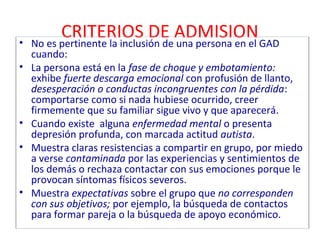 CRITERIOS DE ADMISION 
• No es pertinente la inclusión de una persona en el GAD 
cuando: 
• La persona está en la fase de choque y embotamiento: 
exhibe fuerte descarga emocional con profusión de llanto, 
desesperación o conductas incongruentes con la pérdida: 
comportarse como si nada hubiese ocurrido, creer 
firmemente que su familiar sigue vivo y que aparecerá. 
• Cuando existe alguna enfermedad mental o presenta 
depresión profunda, con marcada actitud autista. 
• Muestra claras resistencias a compartir en grupo, por miedo 
a verse contaminada por las experiencias y sentimientos de 
los demás o rechaza contactar con sus emociones porque le 
provocan síntomas físicos severos. 
• Muestra expectativas sobre el grupo que no corresponden 
con sus objetivos; por ejemplo, la búsqueda de contactos 
para formar pareja o la búsqueda de apoyo económico. 
 