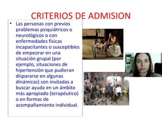 CRITERIOS DE ADMISION 
• Las personas con previos 
problemas psiquiátricos o 
neurológicos o con 
enfermedades físicas 
incapacitantes o susceptibles 
de empeorar en una 
situación grupal (por 
ejemplo, situaciones de 
hipertensión que pudieran 
dispararse en algunas 
dinámicas) son invitadas a 
buscar ayuda en un ámbito 
más apropiado (terapéutico) 
o en formas de 
acompañamiento individual. 
 