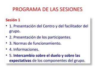 PROGRAMA DE LAS SESIONES 
Sesión 1 
• 1. Presentación del Centro y del facilitador del 
grupo. 
• 2. Presentación de los participantes. 
• 3. Normas de funcionamiento. 
• 4. Informaciones. 
• 5. Intercambio sobre el duelo y sobre las 
expectativas de los componentes del grupo. 
 