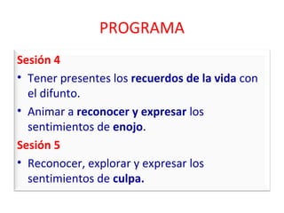 PROGRAMA 
Sesión 4 
• Tener presentes los recuerdos de la vida con 
el difunto. 
• Animar a reconocer y expresar los 
sentimientos de enojo. 
Sesión 5 
• Reconocer, explorar y expresar los 
sentimientos de culpa. 
 