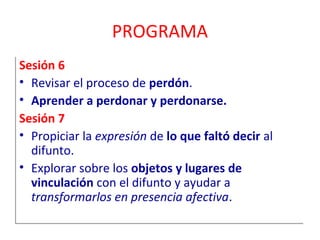 PROGRAMA 
Sesión 6 
• Revisar el proceso de perdón. 
• Aprender a perdonar y perdonarse. 
Sesión 7 
• Propiciar la expresión de lo que faltó decir al 
difunto. 
• Explorar sobre los objetos y lugares de 
vinculación con el difunto y ayudar a 
transformarlos en presencia afectiva. 
 