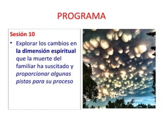 PROGRAMA 
Sesión 10 
• Explorar los cambios en 
la dimensión espiritual 
que la muerte del 
familiar ha suscitado y 
proporcionar algunas 
pistas para su proceso 
 