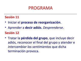 PROGRAMA 
Sesión 11 
• Iniciar el proceso de reorganización. 
• Aprender a decir adiós. Desprenderse. 
Sesión 12 
• Tratar la pérdida del grupo, que incluye decir 
adiós, reconocer el final del grupo y atender e 
intercambiar los sentimientos que dicha 
terminación provoca. 
 