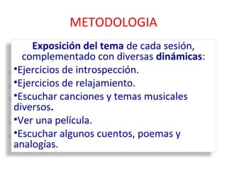METODOLOGIA 
Exposición del tema de cada sesión, 
complementado con diversas dinámicas: 
•Ejercicios de introspección. 
•Ejercicios de relajamiento. 
•Escuchar canciones y temas musicales 
diversos. 
•Ver una película. 
•Escuchar algunos cuentos, poemas y 
analogías. 
 