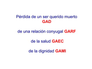 Pérdida de un ser querido muerto 
GAD 
de una relación conyugal GARF 
de la salud GAEC 
de la dignidad GAMI 
