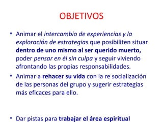 OBJETIVOS 
• Animar el intercambio de experiencias y la 
exploración de estrategias que posibiliten situar 
dentro de uno mismo al ser querido muerto, 
poder pensar en él sin culpa y seguir viviendo 
afrontando las propias responsabilidades. 
• Animar a rehacer su vida con la re socialización 
de las personas del grupo y sugerir estrategias 
más eficaces para ello. 
• Dar pistas para trabajar el área espiritual 
 