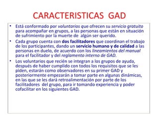 CARACTERISTICAS GAD 
• Está conformado por voluntarios que ofrecen su servicio gratuito 
para acompañar en grupos, a las personas que están en situación 
de sufrimiento por la muerte de algún ser querido. 
• Cada grupo cuenta con dos facilitadores que coordinan el trabajo 
de los participantes, dando un servicio humano y de calidad a las 
personas en duelo, de acuerdo con los lineamientos del manual 
para el facilitador y del reglamento interno de GAD. 
• Los voluntarios que recién se integran a los grupos de ayuda, 
después de haber cumplido con todos los requisitos que se les 
piden, estarán como observadores en su primer GAD y 
posteriormente empezarán a tomar parte en algunas dinámicas, 
en las que se les dará retroalimentación por parte de los 
facilitadores del grupo, para ir tomando experiencia y poder 
cofacilitar en los siguientes GAD. 
 