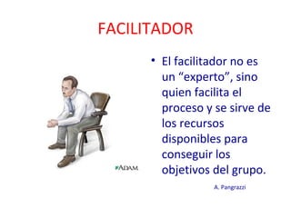 FACILITADOR 
• El facilitador no es 
un “experto”, sino 
quien facilita el 
proceso y se sirve de 
los recursos 
disponibles para 
conseguir los 
objetivos del grupo. 
A. Pangrazzi 
 