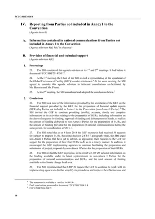 FCCC/SBI/2014/8 
10 
IV. Reporting from Parties not included in Annex I to the 
Convention 
(Agenda item 4) 
A. Information contained in national communications from Parties not 
included in Annex I to the Convention 
(Agenda sub-item 4(a) held in abeyance) 
B. Provision of financial and technical support 
(Agenda sub-item 4(b)) 
1. Proceedings 
23. The SBI considered this agenda sub-item at its 1st and 2nd meetings. It had before it 
document FCCC/SBI/2014/INF.7. 
24. At the 1st meeting, the Chair of the SBI invited a representative of the secretariat of 
the Global Environment Facility (GEF) to make a statement.6 At the same meeting, the SBI 
agreed to consider this agenda sub-item in informal consultations co-facilitated by 
Ms. Hussein and Ms. Plume. 
25. At its 2nd meeting, the SBI considered and adopted the conclusions below.7 
2. Conclusions 
26. The SBI took note of the information provided by the secretariat of the GEF on the 
financial support provided by the GEF for the preparation of biennial update reports 
(BURs) by Parties not included in Annex I to the Convention (non-Annex I Parties).8 The 
SBI invited the GEF to continue providing detailed, accurate, timely and complete 
information on its activities relating to the preparation of BURs, including information on 
the dates of requests for funding, approval of funding and disbursement of funds, as well as 
the amount of funding disbursed to non-Annex I Parties for the preparation of BURs, and 
the amount of funding provided for the preparation of national communications during the 
same period, for consideration at SBI 41. 
27. The SBI noted that as at 4 June 2014 the GEF secretariat had received 36 requests 
for support to prepare BURs. Recalling decision 2/CP.17, paragraph 41(d), the SBI urged 
non-Annex I Parties that have yet to submit, as applicable, their requests to the GEF for 
support for the preparation of their first BURs to do so in a timely manner. In addition, it 
encouraged the GEF implementing agencies to continue facilitating the preparation and 
submission of project proposals by non-Annex I Parties for the preparation of their BURs. 
28. The SBI invited the GEF to provide, in its report to COP 20, detailed information on 
the funding available under its latest replenishment to non-Annex I Parties for the 
preparation of national communications and BURs, and the total amount of funding 
available in its climate change focal area. 
29. The SBI recommended that COP 20 request the GEF to continue to work with its 
implementing agencies to further simplify its procedures and improve the effectiveness and 
6 The statement is available at <unfccc.int/8014>. 
7 Draft conclusions presented in document FCCC/SBI/2014/L.8. 
8 FCCC/SBI/2014/INF.7. 
 