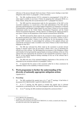 FCCC/SBI/2014/8 
11 
efficiency of the process through which non-Annex I Parties receive funding to meet their 
obligations under Article 12, paragraph 1, of the Convention. 
30. The SBI, recalling decision 9/CP.18, reiterated its encouragement9 of the GEF to 
make support available to non-Annex I Parties for preparing their subsequent BURs in a 
timely manner, taking fully into account decision 2/CP.17, paragraph 41(a) and (e). 
31. The SBI noted the announcement made by the representative of the GEF on the 
successful completion, at a record level, of the sixth replenishment of the GEF and the 
upcoming operationalization of its Global Support Programme for Preparation of National 
Communications and Biennial Update Reports by non-Annex I Parties (a five-year project 
administered jointly by the United Nations Development Programme and the United 
Nations Environment Programme, with the objective of enhancing the support provided to 
non-Annex I Parties for the preparation of their national communications and BURs). 
32. The SBI welcomed the efforts made by the secretariat to release updated versions of 
the national greenhouse gas (GHG) inventory software for non-Annex I Parties in 201310 
and encouraged non-Annex I Parties to use the software for the development of their 
national GHG inventories. It acknowledged the usefulness of the updated software and 
requested the secretariat to make it available to non-Annex I Parties in other United Nations 
languages by June 2015. 
33. The SBI also welcomed the efforts made by the secretariat to provide relevant 
training to national experts from all non-Annex I Parties with a view to facilitating the 
efficient use of the software. The SBI thanked the Governments of the Philippines, Gabon 
and Colombia for having hosted the regional hands-on training workshops on the use of the 
software that were organized by the secretariat. It also requested the secretariat to report, at 
SBI 41, on the regional hands-on training workshops on the use of the software that it 
organized in 2013–2014. 
34. The SBI took note of the estimated budgetary implications of the activities to be 
undertaken by the secretariat referred to in paragraph 32 above. 
35. It requested that the actions of the secretariat called for in these conclusions be 
undertaken subject to the availability of financial resources. 
V. Work programme to further the understanding of the 
diversity of nationally appropriate mitigation actions 
(Agenda item 5) 
1. Proceedings 
36. The SBI considered this agenda item at its 1st and 2nd meetings. It had before it 
documents FCCC/SBI/2014/INF.1 and FCCC/SBI/2014/INF.10. 
37. At its 1st meeting, the SBI agreed to consider this agenda item in informal 
consultations co-facilitated by Ms. Ann Gann (Singapore) and Mr. Dimitar Nikov (France). 
38. At its 2nd meeting, the SBI considered and adopted the conclusions below.11 
9 FCCC/SBI/2013/20, paragraph 36. 
10 Available at <http://unfccc.int/7627.php>. 
11 Draft conclusions presented in document FCCC/SBI/2014/L.18, which, as stated by the Chair, does 
not reflect the correct title of the agenda item. 
 