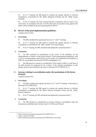 FCCC/SBI/2014/8 
13 
45. At its 1st meeting, the SBI agreed to consider this agenda sub-item in informal 
consultations co-facilitated by Mr. Marko Berglund (Finland) and Mr. Philip Gwage 
(Uganda). 
46. At the 2nd meeting, the Chair reported that the consultations did not result in any 
conclusions. In accordance with rule 16 of the draft rules of procedure being applied, this 
matter will be included on the provisional agenda for SBI 41. 
B. Review of the joint implementation guidelines 
(Agenda sub-item 6(b)) 
1. Proceedings 
47. The SBI considered this agenda sub-item at its 1st and 2nd meetings. 
48. At its 1st meeting, the SBI agreed to consider this agenda sub-item in informal 
consultations co-facilitated by Mr. Nikov and Mr. Yaw Osafo (Ghana). 
49. At its 2nd meeting, the SBI considered and adopted the conclusions below.13 
2. Conclusions 
50. The SBI continued its consideration of the review of the guidelines for the 
implementation of Article 6 of the Kyoto Protocol14 
(joint implementation guidelines), with 
a view to recommending a draft decision on the matter for consideration and adoption at 
CMP 10, in accordance with decision 6/CMP.8, paragraphs14–16. 
51. The SBI agreed to continue its consideration of this matter at SBI 41 on the basis of 
the draft decision text proposed by the co-chairs of the informal consultations on this 
agenda sub-item and contained in the annex to document FCCC/SBI/2014/L.11. 
C. Synergy relating to accreditation under the mechanisms of the Kyoto 
Protocol 
(Agenda sub-item 6(c)) 
1. Proceedings 
52. The SBI considered this agenda sub-item at its 1st and 2nd meetings. It had before it 
document FCCC/SBI/2014/5. 
53. At its 1st meeting, the SBI agreed to consider this agenda sub-item in informal 
consultations co-facilitated by Mr. Martin Hession (European Union) and Mr. Jeffery 
Spooner (Jamaica). 
54. At its 2nd meeting, the SBI considered and adopted the conclusions below.15 
2. Conclusions 
55. The SBI initiated its consideration of synergy relating to accreditation under the 
mechanisms established under Articles 6 and 12 of the Kyoto Protocol. 
13 Draft conclusions presented in document FCCC/SBI/2014/L.11. 
14 Annex to decision 9/CMP.1. 
15 Draft conclusions presented in document FCCC/SBI/2014/L.4 and Add.1. 
 