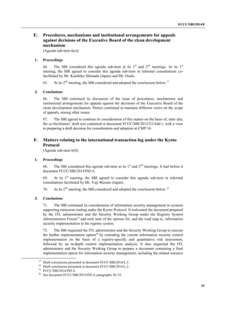 FCCC/SBI/2014/8 
15 
E. Procedures, mechanisms and institutional arrangements for appeals 
against decisions of the Executive Board of the clean development 
mechanism 
(Agenda sub-item 6(e)) 
1. Proceedings 
64. The SBI considered this agenda sub-item at its 1st and 2nd meetings. At its 1st 
meeting, the SBI agreed to consider this agenda sub-item in informal consultations co-facilitated 
by Mr. Kunihiko Shimada (Japan) and Mr. Osafo. 
65. At its 2nd meeting, the SBI considered and adopted the conclusions below.17 
2. Conclusions 
66. The SBI continued its discussion of the issue of procedures, mechanisms and 
institutional arrangements for appeals against the decisions of the Executive Board of the 
clean development mechanism. Parties continued to maintain different views on the scope 
of appeals, among other issues. 
67. The SBI agreed to continue its consideration of this matter on the basis of, inter alia, 
the co-facilitators’ draft text contained in document FCCC/SBI/2012/33/Add.1, with a view 
to preparing a draft decision for consideration and adoption at CMP 10. 
F. Matters relating to the international transaction log under the Kyoto 
Protocol 
(Agenda sub-item 6(f)) 
1. Proceedings 
68. The SBI considered this agenda sub-item at its 1st and 2nd meetings. It had before it 
document FCCC/SBI/2014/INF.6. 
69. At its 1st meeting, the SBI agreed to consider this agenda sub-item in informal 
consultations facilitated by Mr. Yuji Mizuno (Japan). 
70. At its 2nd meeting, the SBI considered and adopted the conclusions below.18 
2. Conclusions 
71. The SBI continued its consideration of information security management in systems 
supporting emissions trading under the Kyoto Protocol. It welcomed the document prepared 
by the ITL administrator and the Security Working Group under the Registry System 
Administrators Forum19 and took note of the options for, and the road map to, information 
security implementation in the registry system. 
72. The SBI requested the ITL administrator and the Security Working Group to execute 
the further implementation option20 by extending the current information security control 
implementation on the basis of a registry-specific and quantitative risk assessment, 
followed by an in-depth control implementation analysis. It also requested the ITL 
administrator and the Security Working Group to prepare a document containing a final 
implementation option for information security management, including the related resource 
17 Draft conclusions presented in document FCCC/SBI/2014/L.5. 
18 Draft conclusions presented in document FCCC/SBI/2014/L.2. 
19 FCCC/SBI/2014/INF.6. 
20 See document FCCC/SBI/2014/INF.6, paragraphs 30–32. 
 