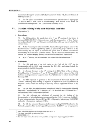 FCCC/SBI/2014/8 
16 
requirements for registry systems and budget requirements for the ITL, for consideration at 
SBI 42 (June 2015). 
73. The SBI agreed to consider the final implementation option referred to in paragraph 
72 above at SBI 42, with a view to recommending a draft decision on the matter for 
consideration and adoption at CMP 11 (November–December 2015). 
VII. Matters relating to the least developed countries 
(Agenda item 7) 
1. Proceedings 
74. The SBI considered this agenda item at its 1st and 2nd meetings. It had before it 
document FCCC/SBI/2014/4. Statements were made by representatives of three Parties: 
one spoke on behalf of G77 and China, one on behalf of the LDCs and one on behalf of the 
African States. 
75. At the 1st meeting, the Chair invited Mr. Batu Krishna Uprety (Nepal), Chair of the 
Least Developed Countries Expert Group (LEG), to report on the group’s activities. At the 
same meeting, the SBI agreed to consider this agenda item in informal consultations 
facilitated by Mr. Collin Beck (Solomon Islands). As Mr. Beck was unable to attend the 
session, Ms. Patience Damptey (Ghana) was invited to facilitate these consultations. 
76. At its 2nd meeting, the SBI considered and adopted the conclusions below.21 
2. Conclusions 
77. The SBI took note of the oral report by the Chair of the LEG22 on the 
implementation of the LEG work programme for 2013–2014 and acknowledged the 
progress made by the LEG thereunder. 
78. It welcomed the report on the 25th meeting of the LEG,23 held in Dar es Salaam, 
United Republic of Tanzania, on 27 and 28 February 2014, and the outcome of the LEG 
technical meeting on national adaptation plans (NAPs) held in Dar es Salaam from 24 to 26 
February 2014. 
79. The SBI expressed its gratitude to the Government of the United Republic of 
Tanzania for hosting these meetings. It expressed its appreciation to the Governments of 
Belgium, Canada, Finland and Norway for providing financial support for the work of the 
LEG. 
80. The SBI noted with appreciation the contributions made by some Parties to the Least 
Developed Countries Fund (LDCF), totalling USD 831.54 million as at 28 February 2014,24 
and encouraged other Parties to also contribute. 
81. The SBI welcomed the submission of proposals for the funding of the 
implementation of national adaptation programme of action (NAPA) projects to the LDCF. 
It noted with appreciation that as at 20 April 2014, 48 countries had accessed USD 817.25 
million for 150 projects to implement NAPAs. 
82. The SBI also welcomed the approval of resources totalling USD 6.73 million for the 
National Adaptation Plan Global Support Programme for the LDCs25 and for a project to 
21 Draft conclusions presented in document FCCC/SBI/2014/L.3. 
22 The report is available at <unfccc.int/7504>. 
23 FCCC/SBI/2014/4. 
24 See GEF report GEF/LDCF.SCCF.16/04; available at <http://www.thegef.org/gef/node/10491>. 
 