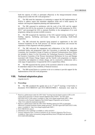 FCCC/SBI/2014/8 
17 
build the capacity of LDCs to participate effectively in the intergovernmental climate 
change process under the LDC work programme.26 
83. The SBI noted the importance of continuing to support the full implementation of 
NAPAs to address urgent and immediate adaptation needs and to build capacity for 
medium- and long-term adaptation planning and implementation. 
84. The SBI expressed its satisfaction with the work of the LEG and the support 
provided to the LEG by the secretariat. It welcomed the LEG work programme for 2014– 
2015,27 and encouraged the LEG to maintain flexibility in the management of its work 
programme, taking into account available resources. 
85. The SBI recognized the importance of the LEG regional training workshops28 on 
building capacity, facilitating peer-to-peer learning and promoting South–South 
cooperation. 
86. The SBI welcomed the materials being prepared as supplements to the LEG 
Technical Guidelines for the NAP process29 by relevant organizations and stressed the 
importance of their alignment with these guidelines. 
87. The SBI welcomed the engagement and collaboration of the LEG with other 
constituted bodies and programmes under the Convention, in particular the Adaptation 
Committee, the Consultative Group of Experts on National Communications from Parties 
not included in Annex I to the Convention, the Technology Executive Committee (TEC), 
the Executive Committee of the Warsaw International Mechanism for Loss and Damage 
associated with Climate Change Impacts and the Nairobi work programme on impacts, 
vulnerability and adaptation to climate change, and its constructive collaboration with a 
wide range of organizations. It requested the LEG to expand these efforts. 
88. The SBI requested that the actions of the secretariat called for in these conclusions 
be undertaken subject to the availability of financial resources. 
89. The SBI invited Parties in a position to do so to continue to provide support for the 
implementation of the LEG work programme. 
VIII. National adaptation plans 
(Agenda item 8) 
1. Proceedings 
90. The SBI considered this agenda item at its 1st and 2nd meetings. It had before it 
documents FCCC/SBI2014/4 and FCCC/SBI/2014/MISC.1. Statements were made by 
25 Based on a global project under the LDCF titled “Assisting least developed countries (LDCs) with 
country-driven processes to advance national adaptation plans (NAPs)”. See GEF report 
GEF/LDCF.SCCF.16/04, annex I, available at <http://www.thegef.org/gef/node/10491>. More 
information on the National Adaptation Plan Global Support Programme can be found at 
<http://www.undp-alm.org/projects/naps-ldcs>. 
26 Based on a global project under the LDCF titled “Building capacity for LDCs to participate 
effectively in intergovernmental climate change processes”. See GEF report GEF/LDCF.SCCF.16/04, 
annex I, available at < http://www.thegef.org/gef/node/10491>. 
27 FCCC/SBI/2014/4, annex I. 
28 Information on the workshops is available at <unfccc.int/6101>. 
29 National Adaptation Plans. Technical Guidelines for the National Adaptation Plan Process. 
Available at <http://unfccc.int/essential_background/library/items/3599.php?such=j&symbol= 
FCCC/GEN/288%20E#beg>. 
 