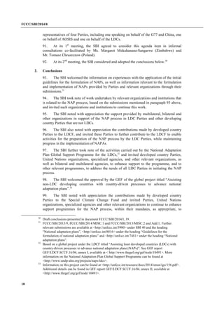 FCCC/SBI/2014/8 
18 
representatives of four Parties, including one speaking on behalf of the G77 and China, one 
on behalf of AOSIS and one on behalf of the LDCs. 
91. At its 1st meeting, the SBI agreed to consider this agenda item in informal 
consultations co-facilitated by Ms. Margaret Mukahanana-Sangarwe (Zimbabwe) and 
Mr. Tomasz Chruszczow (Poland). 
92. At its 2nd meeting, the SBI considered and adopted the conclusions below.30 
2. Conclusions 
93. The SBI welcomed the information on experiences with the application of the initial 
guidelines for the formulation of NAPs, as well as information relevant to the formulation 
and implementation of NAPs provided by Parties and relevant organizations through their 
submissions.31 
94. The SBI took note of work undertaken by relevant organizations and institutions that 
is related to the NAP process, based on the submissions mentioned in paragraph 93 above, 
and invited such organizations and institutions to continue this work. 
95. The SBI noted with appreciation the support provided by multilateral, bilateral and 
other organizations in support of the NAP process in LDC Parties and other developing 
country Parties that are not LDCs. 
96. The SBI also noted with appreciation the contributions made by developed country 
Parties to the LDCF, and invited these Parties to further contribute to the LDCF to enable 
activities for the preparation of the NAP process by the LDC Parties, while maintaining 
progress in the implementation of NAPAs. 
97. The SBI further took note of the activities carried out by the National Adaptation 
Plan Global Support Programme for the LDCs,32 and invited developed country Parties, 
United Nations organizations, specialized agencies, and other relevant organizations, as 
well as bilateral and multilateral agencies, to enhance support to the programme, and to 
other relevant programmes, to address the needs of all LDC Parties in initiating the NAP 
process. 
98. The SBI welcomed the approval by the GEF of the global project titled “Assisting 
non-LDC developing countries with country-driven processes to advance national 
adaptation plans”.33 
99. The SBI noted with appreciation the contributions made by developed country 
Parties to the Special Climate Change Fund and invited Parties, United Nations 
organizations, specialized agencies and other relevant organizations to continue to enhance 
support programmes for the NAP process, within their mandates, as appropriate, to 
30 Draft conclusions presented in document FCCC/SBI/2014/L.19. 
31 FCCC/SBI/2013/9, FCCC/SBI/2014/MISC.1 and FCCC/SBI/2013/MISC.2 and Add.1. Further 
relevant submissions are available at <http://unfccc.int/5900> under SBI 40 and the heading 
“National adaptation plans”, <http://unfccc.int/8016> under the heading “Guidelines for the 
formulation of national adaptation plans” and <http://unfccc.int/7481> under the heading “National 
adaptation plans”. 
32 Based on a global project under the LDCF titled “Assisting least developed countries (LDCs) with 
country-driven processes to advance national adaptation plans (NAPs)”. See GEF report 
GEF/LDCF.SCCF.16/04, annex I, available at < http://www.thegef.org/gef/node/10491>. More 
information on the National Adaptation Plan Global Support Programme can be found at 
<http://www.undp-alm.org/projects/naps-ldcs>. 
33 Information on this project can be found at <http://unfccc.int/resource/docs/2014/smsn/igo/156.pdf>. 
Additional details can be found in GEF report GEF/LDCF.SCCF.16/04, annex II, available at 
<http://www.thegef.org/gef/node/10491>. 
 