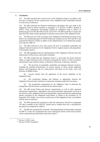FCCC/SBI/2014/8 
21 
2. Conclusions 
119. The SBI considered the second review of the Adaptation Fund in accordance with 
the terms of reference for the second review of the Adaptation Fund42 (hereinafter referred 
to as the terms of reference). 
120. The SBI welcomed the financial contributions and pledges that were made to the 
Adaptation Fund by Parties pursuant to paragraph 12 of decision 1/CMP.9, adopted at 
CMP 9. These contributions and pledges enabled the Adaptation Fund to achieve its 
fundraising goal of USD 100 million by the end of 2013. The SBI would like to express the 
hope that more funds could be generated to meet the current needs of the Adaptation Fund. 
121. The SBI took note of the oral report of the Adaptation Fund Board secretariat on the 
Board’s new fundraising target of USD 80 million per calendar year for 2014 and 2015, and 
requested the Board to include an update on the implementation of its fundraising strategy 
in its report to CMP 10. 
122. The SBI continued to note with concern the lack of sustainable, predictable and 
adequate financial resources for the Adaptation Fund to support projects and programmes 
in developing countries. 
123. The SBI highlighted that the implementation of the Adaptation Fund has led to the 
enhancement of direct access and country ownership. 
124. The SBI recalled that the Adaptation Fund is a fund under the Kyoto Protocol, 
which is a legal instrument of the Convention and guided by Article 3 of the Convention, 
and noted the issues raised by Parties, on the basis of the terms of reference, related to: 
(a) The provision of sustainable, predictable and adequate financial resources, 
including the potential diversification of revenue streams, to fund concrete adaptation 
projects and programmes that are country-driven and based on the needs, views and 
priorities of eligible Parties; 
(b) Lessons learned from the application of the access modalities of the 
Adaptation Fund; 
(c) The institutional linkages and relations, as appropriate, between the 
Adaptation Fund and other institutions, in particular institutions under the Convention; 
(d) The institutional arrangements for the Adaptation Fund, in particular the 
arrangements with the interim secretariat and the interim trustee. 
125. The SBI invited Parties and observer organizations, as well as other interested 
international organizations, stakeholders and non-governmental organizations involved in 
the activities of the Adaptation Fund and multinational, regional and national implementing 
entities accredited by the Adaptation Fund Board, to submit to the secretariat, by 22 
September 2014, further views on the second review of the Adaptation Fund, in accordance 
with the terms of reference. 
126. The SBI requested the secretariat to make the submissions referred to in paragraph 
125 above available on the UNFCCC website and to compile them into a miscellaneous 
document, for consideration at SBI 41. 
127. The SBI also requested the secretariat, when preparing the technical paper requested 
at CMP 9,43 to take into consideration the views expressed by Parties at this session and the 
written submissions provided before and at this session.44 
42 Decision 2/CMP.9, annex. 
43 Decision 2/CMP.9, paragraph 6. 
 